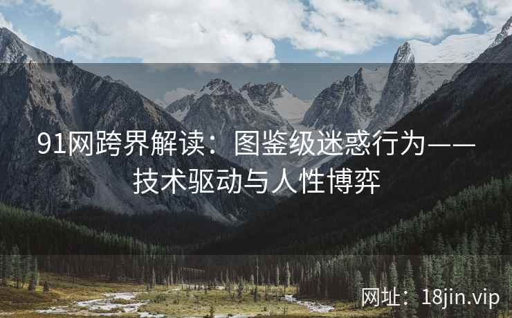 91网跨界解读：图鉴级迷惑行为——技术驱动与人性博弈