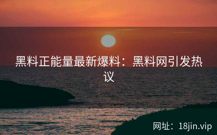 黑料正能量最新爆料：黑料网引发热议
