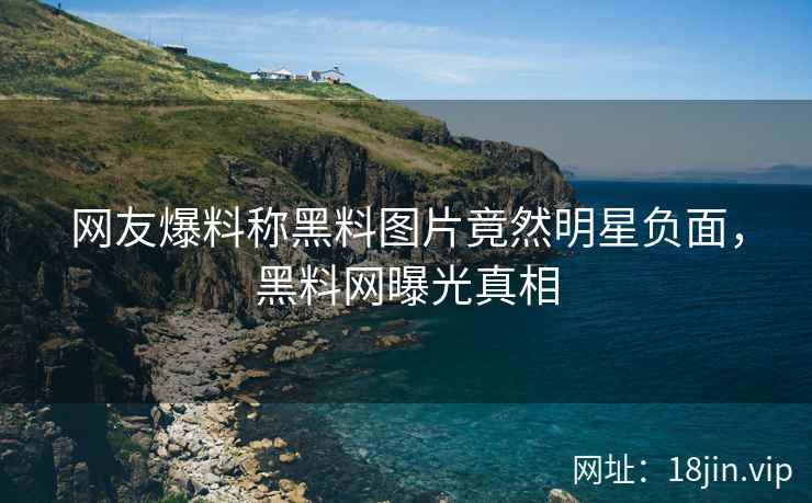 网友爆料称黑料图片竟然明星负面，黑料网曝光真相