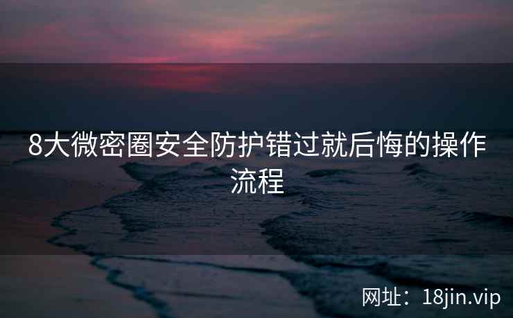 8大微密圈安全防护错过就后悔的操作流程