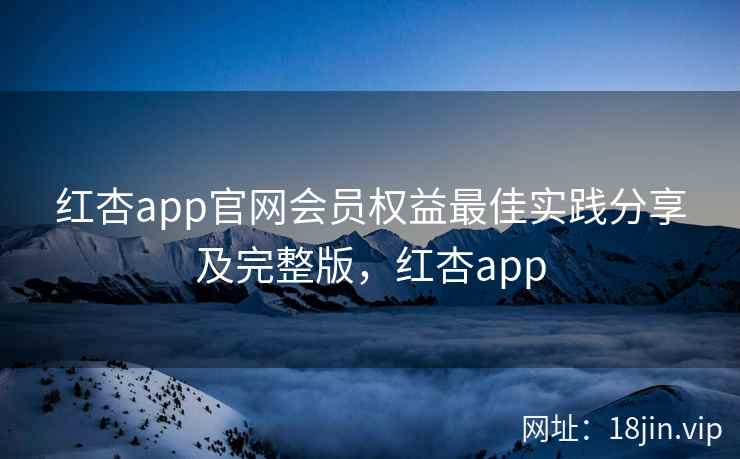 红杏app官网会员权益最佳实践分享及完整版，红杏app