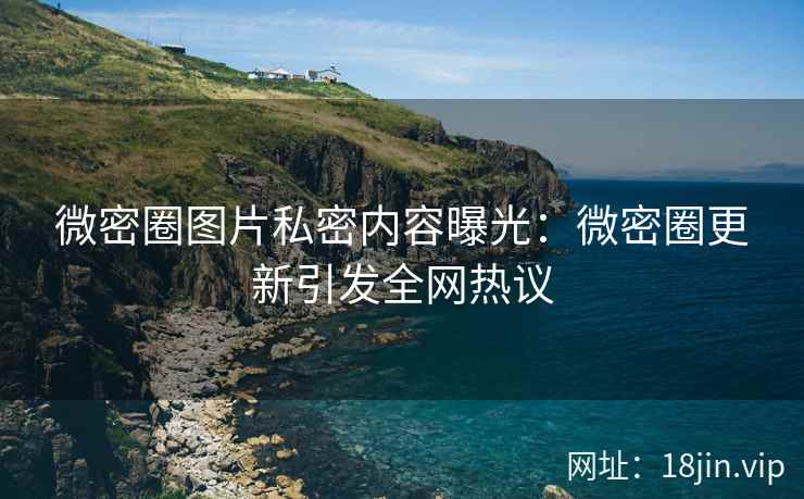 微密圈图片私密内容曝光：微密圈更新引发全网热议