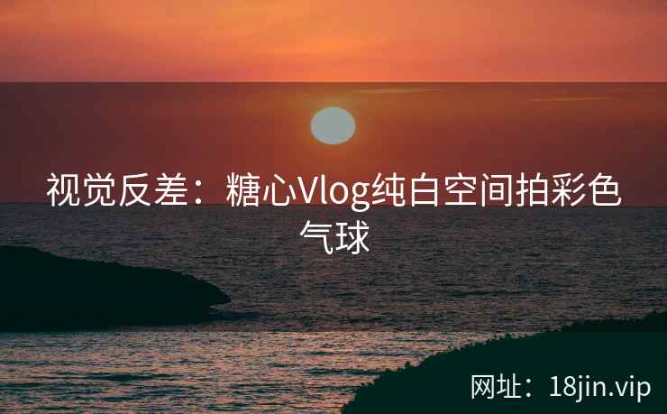视觉反差：糖心Vlog纯白空间拍彩色气球