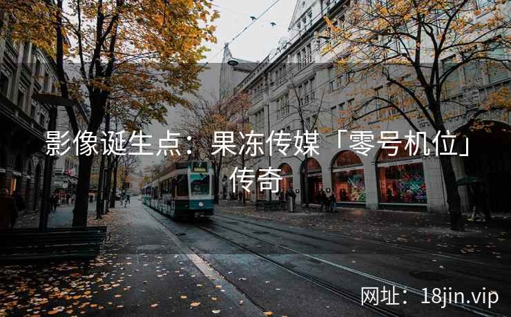 影像诞生点：果冻传媒「零号机位」传奇