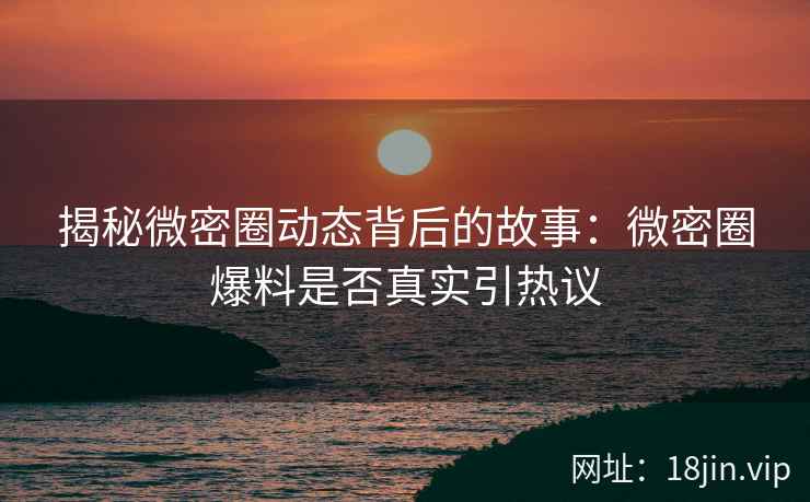 揭秘微密圈动态背后的故事：微密圈爆料是否真实引热议