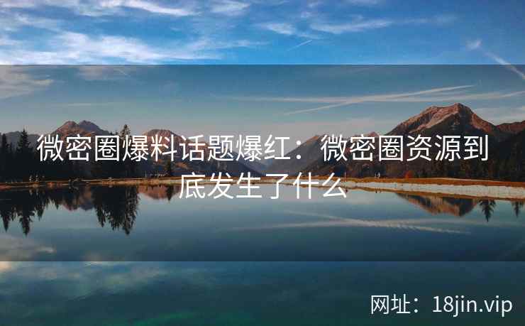 微密圈爆料话题爆红：微密圈资源到底发生了什么