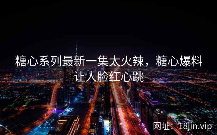 糖心系列最新一集太火辣，糖心爆料让人脸红心跳