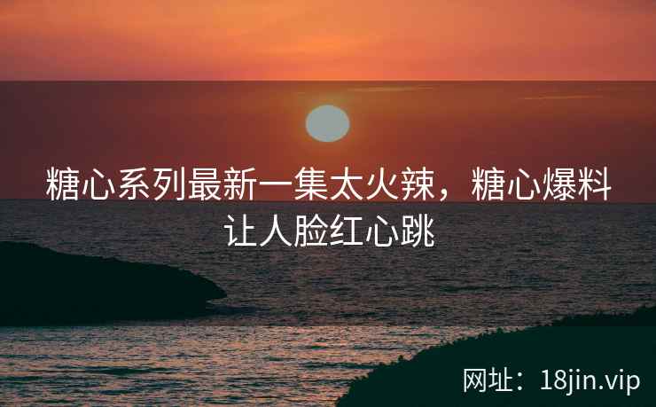 糖心系列最新一集太火辣，糖心爆料让人脸红心跳