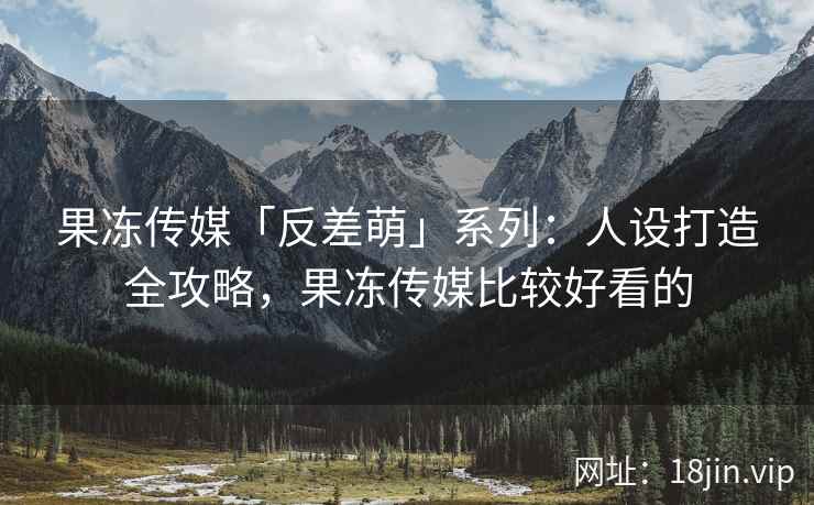 果冻传媒「反差萌」系列：人设打造全攻略，果冻传媒比较好看的