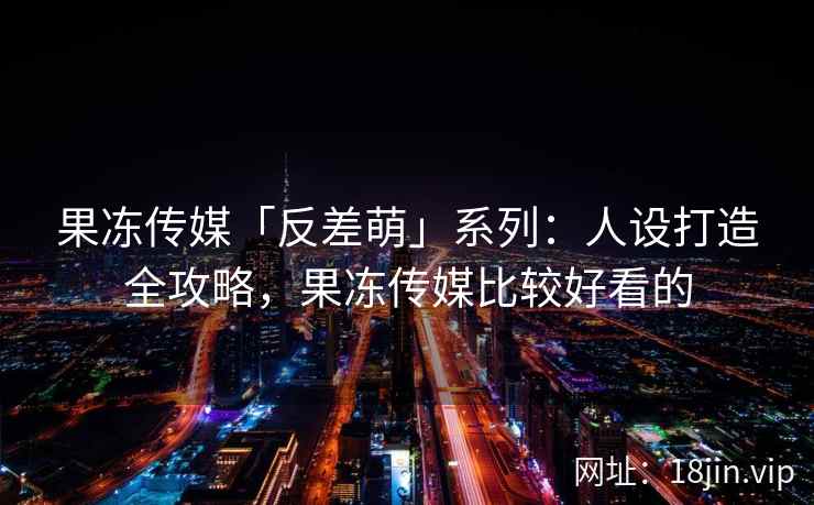 果冻传媒「反差萌」系列：人设打造全攻略，果冻传媒比较好看的
